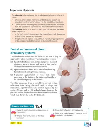 15.4.5
15.4.4
The placenta is the exchange site of substances between mother and
foetus.
• Glucose, amino acids, hormones, antibodies and oxygen are
absorbed from the mother’s blood into the foetal blood capillaries.
• Carbon dioxide and nitrogenous waste such as urea are absorbed
from the foetal blood capillaries into the mother’s blood circulation.
The placenta also acts as an endocrine organ that secretes hormones
during pregnancy.
• In the fourth month of pregnancy, the corpus luteum will degenerate
and no longer secrete progesterone.
• The placenta will replace corpus luteum in producing progesterone
and oestrogen needed to maintain endometrial thickness.
Importance of placenta
Foetal and maternal blood
circulatory systems
The blood of the mother and the foetus do not mix as they are
separated by a thin membrane. This is important because:
(a) It protects the foetus from certain dangerous chemical
substances such as toxins and bacteria that can be
absorbed into the foetal blood circulation.
(b) It prevents the thin foetal blood vessels from bursting
due to the mother’s high blood pressure.
(c) It prevents agglutination or blood clots from
happening in the foetus, as the foetus might not be of
the same blood group as the mother.
The thin membrane layer is not able to prevent certain
substances from being absorbed, such as drugs and
medication, cigarette smoke and alcohol ingested by the
mother. Viruses such as HIV and rubella can also cross the
placenta and be absorbed into the foetal blood circulation,
which may disrupt the foetal development.
1 Explain the early developmental process of
the embryo.
2 What is the main function of the HCG
hormone?
3 Describe the function of the placenta.
4 State what might happen if maternal blood
mixes with foetal blood.
15.4
Formative Practice
299
CHAPTER
15
DLP_Biology_F4_15_(Loo)_9PP.indd 299 11/13/19 11:48 AM
 