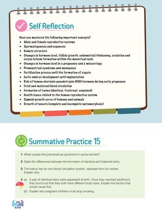 Have you mastered the following important concepts?
• Male and female reproductive systems
• Spermatogenesis and oogenesis
• Gamete structure
• Changes in hormone level, follicle growth, endometrial thickening, ovulation and
corpus luteum formation within the menstrual cycle
• Changes in hormone level in a pregnancy and a miscarriage
• Premenstrual syndrome and menopause
• Fertilisation process until the formation of zygote
• Early embryo development until implantation
• Role of human chorionic gonadotropin (HCG) hormone during early pregnancy
• Fetal and maternal blood circulation
• Formation of twins (identical, fraternal, conjoined)
• Health issues related to the human reproductive system
• Sigmoid growth curve of humans and animals
• Growth of insects (complete and incomplete metamorphosis)
1 What causes the premenstrual syndrome in some women?
2 State the differences between the formation of identical and fraternal twins.
3 The foetus has its own blood circulation system, separate from its mother.
Explain why.
4 (a)	
A pair of identical twins were separated at birth. Once they reached adulthood,
they found out that they both have different body sizes. Explain the factors that
would cause this.
		 (b) Explain why pregnant mothers must stop smoking.
SelfReflection
SummativePractice15
308
DLP_Biology_F4_15_(Loo)_9PP.indd 308 11/13/19 11:48 AM
 