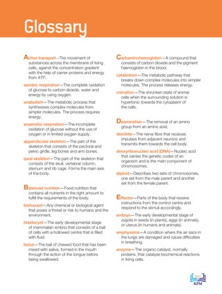 Active transport—The movement of
substances across the membrane of living
cells, against the concentration gradient
with the help of carrier proteins and energy
from ATP.
aerobic respiration—The complete oxidation
of glucose to carbon dioxide, water and
energy by using oxygen.
anabolism—The metabolic process that
synthesises complex molecules from
simpler molecules. The process requires
energy.
anaerobic respiration—The incomplete
oxidation of glucose without the use of
oxygen or in limited oxygen supply.
appendicular skeleton—The part of the
skeleton that consists of the pectoral and
pelvic girdle, leg bones and arm bones.
axial skeleton—The part of the skeleton that
consists of the skull, vertebral column,
sternum and rib cage. Forms the main axis
of the body.
Balanced nutrition—Food nutrition that
contains all nutrients in the right amount to
fulfill the requirements of the body.
biohazard—Any chemical or biological agent
that poses a threat or risk to humans and the
environment.
blastocyst—The early developmental stage
of mammalian embrio that consists of a ball
of cells with a hollowed centre that is filled
with fluid.
bolus—The ball of chewed food that has been
mixed with saliva, formed in the mouth
through the action of the tongue before
being swallowed.
Carbaminohemoglobin—A compound that
consists of carbon dioxide and the pigment
haemoglobin in the blood.
catabolism—The metabolic pathway that
breaks down complex molecules into simpler
molecules. The process releases energy.
crenation—The shrunken state of animal
cells when the surrounding solution is
hypertonic towards the cytoplasm of
the cells.
Deamination—The removal of an amino
group from an amino acid.
dendrite—The nerve fibre that receives
impulses from adjacent neurons and
transmits them towards the cell body.
deoxyribonucleic acid (DNA)—Nucleic acid
that carries the genetic codes of an
organism and is the main component of
chromosomes.
diploid—Describes two sets of chromosomes,
one set from the male parent and another
set from the female parent.
Effector—Parts of the body that receive
instructions from the control centre and
respond to the stimuli accordingly.
embryo—The early developmental stage of
zygote in seeds (in plants), eggs (in animals),
or uterus (in humans and animals).
emphysema—A condition where the air sacs in
the lungs are damaged and cause difficulties
in breathing.
enzyme—The organic catalyst, normally
proteins, that catalyse biochemical reactions
in living cells.
311
Glossary
DLP_BioF4_Glossary_References_4PP.indd 311 11/6/19 11:23 AM
 