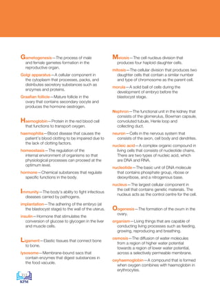 Gametogenesis—The process of male
and female gametes formation in the
reproductive organ.
Golgi apparatus—A cellular component in
the cytoplasm that processes, packs, and
distributes secretory substances such as
enzymes and proteins.
Graafian follicle—Mature follicle in the
ovary that contains secondary oocyte and
produces the hormone oestrogen.
Haemoglobin—Protein in the red blood cell
that functions to transport oxygen.
haemophilia—Blood disease that causes the
patient’s blood clotting to be impaired due to
the lack of clotting factors.
homeostasis—The regulation of the
internal environment of organisms so that
physiological processes can proceed at the
optimum level.
hormone—Chemical substances that regulate
specific functions in the body.
Immunity—The body’s ability to fight infectious
diseases carried by pathogens.
implantation—The adhering of the embryo (at
the blastocyst stage) to the wall of the uterus.
insulin—Hormone that stimulates the
conversion of glucose to glycogen in the liver
and muscle cells.
Ligament—Elastic tissues that connect bone
to bone.
lysosome—Membrane-bound sacs that
contain enzymes that digest substances in
the food vacuole.
Meiosis—The cell nucleus division that
produces four haploid daughter cells.
mitosis—The cellular division that produces two
daughter cells that contain a similar number
and type of chromosome as the parent cell.
morula—A solid ball of cells during the
development of embryo before the
blastocyst stage.
Nephron—The functional unit in the kidney that
consists of the glomerulus, Bowman capsule,
convoluted tubule, Henle loop and
collecting duct.
neuron—Cells in the nervous system that
consists of the axon, cell body and dendrites.
nucleic acid—A complex organic compound in
living cells that consists of nucleotide chains.
There are two types of nucleic acid, which
are DNA and RNA.
nucleotide—The basic unit of DNA molecule
that contains phosphate group, ribose or
deoxyribose, and a nitrogenous base.
nucleus—The largest cellular component in
the cell that contains genetic materials. The
nucleus acts as the control centre for the cell.
Oogenesis—The formation of the ovum in the
ovary.
organism—Living things that are capable of
conducting living processes such as feeding,
growing, reproducing and breathing.
osmosis—The diffusion of water molecules
from a region of higher water potential
towards a region of lower water potential,
across a selectively permeable membrane.
oxyhaemoglobin—A compound that is formed
when oxygen combines with haemoglobin in
erythrocytes.
312
DLP_BioF4_Glossary_References_4PP.indd 312 11/6/19 11:23 AM
 