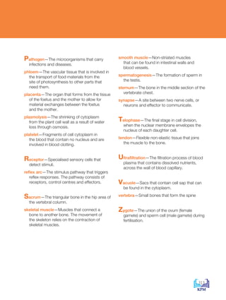 Pathogen—The microorganisms that carry
infections and diseases.
phloem—The vascular tissue that is involved in
the transport of food materials from the
site of photosynthesis to other parts that
need them.
placenta—The organ that forms from the tissue
of the foetus and the mother to allow for
material exchanges between the foetus
and the mother.
plasmolysis—The shrinking of cytoplasm
from the plant cell wall as a result of water
loss through osmosis.
platelet—Fragments of cell cytoplasm in
the blood that contain no nucleus and are
involved in blood clotting.
Receptor—Specialised sensory cells that
detect stimuli.
reflex arc—The stimulus pathway that triggers
reflex responses. The pathway consists of
receptors, control centres and effectors.
Sacrum—The triangular bone in the hip area of
the vertebral column.
skeletal muscle—Muscles that connect a
bone to another bone. The movement of
the skeleton relies on the contraction of
skeletal muscles.
smooth muscle—Non-striated muscles
that can be found in intestinal walls and
blood vessels.
spermatogenesis—The formation of sperm in
the testis.
sternum—The bone in the middle section of the
vertebrate chest.
synapse—A site between two nerve cells, or
neurons and effector to communicate.
Telophase—The final stage in cell division,
when the nuclear membrane envelopes the
nucleus of each daughter cell.
tendon—Flexible non-elastic tissue that joins
the muscle to the bone.
Ultrafiltration—The filtration process of blood
plasma that contains dissolved nutrients,
across the wall of blood capillary.
Vacuole—Sacs that contain cell sap that can
be found in the cytoplasm.
vertebra—Small bones that form the spine
Zygote—The union of the ovum (female
gamete) and sperm cell (male gamete) during
fertilisation.
313
DLP_BioF4_Glossary_References_4PP.indd 313 11/6/19 11:23 AM
 