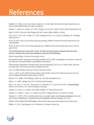 314
References
Abdullah, H.R. (2006, Jan 6). Sweet hope for diabetics. The Star Online. Retrieved from https://www.thestar.com.
my/news/nation/2006/01/06/sweet-hopes-for-diabetics/.
Audesirk, T., Audesirk, G.  Byers, B.E. (2017). Biology: Life on Earth. London: Prentice-Hall International (UK) Ltd.
Boyle, M. (2014). IB Science Skills Biology. New York: HarpersCollins Publishers Limited.
Green, N.P.O., Stout, G.W.,  Taylor, D.J. (1997). Biological Science 1  2, (3rd Ed). Cambridge, UK: Cambridge
University Press.
Hussin, M. (2015, May 5). Racun botani kawal siput gondang. MyMetro. Retrieved from https://www.hmetro.com.
my/node/48690.
Hussin, M. (2016, Oct 25). Racun botani gondang emas. MyMetro. Retrieved from https://www.hmetro.com.my/
node/176702.
HIV and AIDS Data Hub for Asia-Pacific. (2018). HIV AIDS Asia Pacific Research Statistical Data Information
(Malaysia). Retrieved from https://www.aidsdatahub.org/Country-Profiles/Malaysia
Institut Jantung Negara. Retrieved from www.ijn.com.my
International Invention, Innovation  Technology Exhibition (ITEX). (2018). Congratulations to all winners. Retrieved
from https://itex.com.my/2018/06/01/congratulations-to-all-winners/
ITMO-developed nanoparticle technology helps stop internal bleeding. (2018, Feb 27). ITMO. NEWS. Retrieved
from http://news. ifmo.ru/en/science/new_materials/news/7344/
Jones, M. (2009). Biology. Heinemann: Pearson Education Limited.
Junus, L. (2018, Jun 25). MyThrob pantau jantung. Utusan Online. Retrieved from https://www.utusan.com.my/
sains-teknologi/sains/mythrob-pantau-jantung-1.696165
Mackean, D.G. (2000). IGCSE Biology. London, UK: John Murray (Publishers) Ltd
Maders, S.S. (2001). Biology. New York: The McGraw-Hill Companies.
Reece, J.B., Urry, L.A., Cain, M.L., Wasserman, S.A., Minorsky, P.V.,  Jackson, R.B. (2011). Campbell Biology.
(9th Ed). San Francisco, Cal.: Pearson Benjamin Cummings.
Solomon, E.P., Berg, L.R.,  Martin, D.W. (2002). Biology. US: Thomson Brooks/Cole.
Solomon, E.P., Martin, C., Berg, L.R.,  Martin, D.W. (2014). Biology. (9th Ed). US: Thomson Learning.
Taguling, N. K. (2015). Effect of combined plant extracts on golden apple snail (Pomacea canaliculata (Lam.)) and
giant eartworm (Pheretima sp). International Journal of Agriculture and Crop Sciences, 8(1), 55-60.
UNAIDS. (2018). Global HIV  AIDS statistic. Retrieved from https://www.unaids.org/en/resources/fact-sheet.
Williams, G. (2011). New Biology for You. Cheltenham, UK: Nelson Thornes Ltd.
DLP_BioF4_Glossary_References_4PP.indd 314 11/6/19 11:23 AM
 