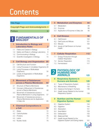 5 
Metabolism and Enzymes 84
5.1 Metabolism 86
5.2 Enzymes 86
5.3 Application of Enzymes in Daily Life 95
			
6 Cell Division 98
6.1 Cell Division 100
6.2 Cell Cycle and Mitosis 101
6.3 Meiosis 105
6.4 Issues of Cell Division on Human
		 Health 108
			
7 Cellular Respiration 112
7.1 Energy Production through
		 Cellular Respiration 114
7.2 Aerobic Respiration 115
7.3 Fermentation 117
	
PHYSIOLOGY OF
HUMANS AND
ANIMALS 125
8 
Respiratory Systems in
Humans and Animals 126
8.1 Types of Respiratory System 128
8.2 Mechanisms of Breathing 132
8.3 Gaseous Exchange in Humans 136
8.4 Health Issues Related to the Human
		 Respiratory System 138
9 
Nutrition and the Human
Digestive System 142
9.1 Digestive System 144
9.2 Digestion 144
9.3 Absorption 151
9.4 Assimilation 153
9.5 Defaecation 155
9.6 Balanced Diet 156
9.7 Health Issues Related to the
		 Digestive System and Eating Habits 161
1
2
Title Page i
Copyright Page and Acknowledgments ii
Preface iii
	
FUNDAMENTALS OF
BIOLOGY 1
1 
Introduction to Biology and
Laboratory Rules 2
1.1 Fields and Careers in Biology 4
1.2 Safety and Rules in a Biology Laboratory 6
1.3 Communicating in Biology 11
1.4 Scientific Investigation in Biology 15
			
2 
Cell Biology and Organisation 20
2.1 Cell Structure and Function 22
2.2 Living Processes in Unicellular Organisms 28
2.3 Living Processes in Multicellular
		Organisms 30
2.4 Levels of Organisation in Multicellular
		Organisms 37
			
3 
Movement of Substances
across a Plasma Membrane 44
3.1 Structure of Plasma Membrane 46
3.2 Concept of Movement of Substances
		 across a Plasma Membrane 49
3.3 Movement of Substances across a
		 Plasma Membrane in Living Organisms 57
3.4 Movement of Substances across a
		 Plasma Membrane and its Application
		 in Daily Life 65
			
4 
Chemical Compositions in
a Cell 70
4.1 Water 72
4.2 Carbohydrates 73
4.3 Proteins 76
4.4 Lipids 77
4.5 Nucleic Acids 79
v
Contents
 