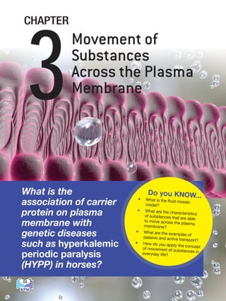 What is the
association of carrier
protein on plasma
membrane with
genetic diseases
such as hyperkalemic
periodic paralysis
(HYPP) in horses?
• What is the fluid mosaic
model?
• What are the characteristics
of substances that are able
to move across the plasma
membrane?
• What are the examples of
passive and active transport?
• How do you apply the concept
of movement of substances in
everyday life?
Do you KNOW...
Movement of
Substances
Across the Plasma
Membrane
3
CHAPTER
44
BioT4(7th)-B3-FA_EN New 8th.indd 44 1/9/2020 12:14:56 PM
 