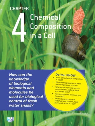 How can the
knowledge
of biological
elements and
molecules be
used for biological
control of fresh
water snails?
• What is the chemical composition
in a cell?
• What are the properties of water
and its importance in a cell?
• What are the elements found in
carbohydrates, proteins, lipids
and nucleic acids?
• How are polymers produced from
monomers?
• What is the importance of
carbohydrates, proteins, lipids
and nucleic acids in a cell?
Do You KNOW…
Chemical
Composition
in a Cell
4
CHAPTER
70
BioT4(7th)-B4-FA_EN New 6th.indd 70 1/9/2020 12:13:22 PM
 