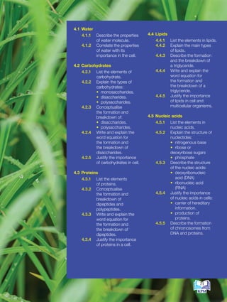 4.1 Water
4.1.1 Describe the properties
of water molecule.
4.1.2 Correlate the properties
of water with its
importance in the cell.
4.2 Carbohydrates
4.2.1 List the elements of
carbohydrate.
4.2.2 Explain the types of
carbohydrates:
		 • monosaccharides.
• disaccharides.
		 • polysaccharides.
4.2.3 Conceptualise
the formation and
breakdown of:
		 • disaccharides.
• polysaccharides.
4.2.4 Write and explain the
word equation for
the formation and
the breakdown of
disaccharides.
4.2.5 Justify the importance
of carbohydrates in cell.
4.3 Proteins
4.3.1 List the elements
of proteins.
4.3.2 Conceptualise
the formation and
breakdown of
dipeptides and
polypeptides.
4.3.3 Write and explain the
word equation for
the formation and
the breakdown of
dipeptides.
4.3.4 Justify the importance
of proteins in a cell.
4.4 Lipids
4.4.1 List the elements in lipids.
4.4.2 Explain the main types
of lipids.
4.4.3 Describe the formation
and the breakdown of
a triglyceride.
4.4.4 Write and explain the
word equation for
the formation and
the breakdown of a
triglyceride.
4.4.5 Justify the importance
of lipids in cell and
multicellular organisms.
4.5 Nucleic acids
4.5.1 List the elements in
nucleic acids.
4.5.2 Explain the structure of
nucleotides:
			• nitrogenous base
			• ribose or
deoxyribose sugars
			• phosphate
4.5.3 Describe the structure
of the nucleic acids:
			• deoxyribonucleic
acid (DNA)
			• ribonucleic acid
(RNA)
4.5.4 Justify the importance
of nucleic acids in cells:
			• carrier of hereditary
		 information.
			• production of
proteins.
4.5.5 Describe the formation
of chromosomes from
DNA and proteins.
71
BioT4(7th)-B4-FA_EN New 6th.indd 71 1/9/2020 12:13:25 PM
 