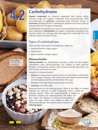 4.2.1 4.2.2
4.2 Carbohydrates
Organic compounds are chemical compounds that contain carbon
elements. Large and complex compounds form macromolecules. Most
macromolecules are polymers comprising small molecules known as
monomers (building blocks). Carbohydrates, proteins and nucleic acids are
polymer molecules of organic compounds.
Carbohydrates are important as a source of energy and the basic structure of
some organisms. Carbohydrates are organic compounds consisting of the
elements carbon (C), hydrogen (H) and oxygen (O) in the ratio 1:2:1 and
with the chemical formula (CH2
O)n
.
Types of carbohydrates
There are three main types of carbohydrates, which are:
• monosaccharides (simple sugars)
• disaccharides
• polysaccharides (complex sugars)
Monosaccharides
Monosaccharides are carbohydrate monomers, which are the simplest
carbohydrate units. Monosaccharides can combine to form polymers
through a condensation reaction. Most monosaccharides taste sweet, can
form crystals and dissolve in water.
Examples of monosaccharides:
• Glucose is a sugar found in plants such as rice and wheat as well as fruits
such as grapes. Glucose is the most commonly found monosaccharide
and most polysaccharides are formed from this sugar.
• Fructose is the sugar found in honey and sweet fruits.
• Galactose is found in milk.
Monosaccharide has the reducing power, which is the ability to transfer
hydrogen (or electron) to other compounds. This is called the
reducing process. When the monosaccharide is heated in
Benedict’s solution, the monosaccharide will reduce the
blue copper (II) sulphate to a brick red precipitate of
copper (I) oxide which is not soluble in water. All
monosaccharides give this reaction and it is known as
reducing sugars.
PHOTOGRAPH
4.2 Foods rich in
carbohydrates
73
CHAPTER
4
BioT4(7th)-B4-FA_EN New 6th.indd 73 1/9/2020 12:13:27 PM
 