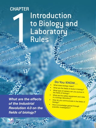 Introduction
to Biology and
Laboratory
Rules
1
CHAPTER
• What does biology mean?
• What are the fields of study in biology?
• What type of careers can you pursue in
the fields of biology?
• What are the safety equipment and rules
in a biology laboratory?
• How do you communicate in the fields of
biology?
• How is knowledge gained through
scientific investigation?
Do You KNOW…
What are the effects
of the Industrial
Revolution 4.0 on the
fields of biology?
2
BioT4(NC)-B1-FA_EN New 6th.indd 2 1/9/2020 12:15:49 PM
 