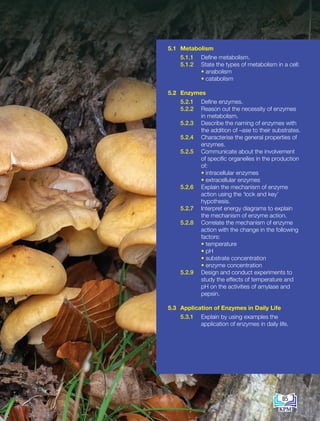 5.1 Metabolism
5.1.1 Define metabolism.
5.1.2 State the types of metabolism in a cell:
		 • anabolism
		 • catabolism
5.2 Enzymes
5.2.1 Define enzymes.
5.2.2 Reason out the necessity of enzymes
in metabolism.
5.2.3 Describe the naming of enzymes with
the addition of –ase to their substrates.
5.2.4 Characterise the general properties of
enzymes.
5.2.5 Communicate about the involvement
of specific organelles in the production
of:
		 • intracellular enzymes
		 • extracellular enzymes
5.2.6 Explain the mechanism of enzyme
action using the ‘lock and key’
hypothesis.
5.2.7 Interpret energy diagrams to explain
the mechanism of enzyme action.
5.2.8 Correlate the mechanism of enzyme
action with the change in the following
factors:
		 • temperature
		 • pH
		 • substrate concentration
		 • enzyme concentration
5.2.9 Design and conduct experiments to
study the effects of temperature and
pH on the activities of amylase and
pepsin.
5.3 Application of Enzymes in Daily Life
5.3.1 Explain by using examples the
application of enzymes in daily life.
85
BioT4(7th)-B5-FA_EN New 6th.indd 85 1/9/2020 12:16:53 PM
 