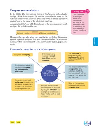 CHAPTER
5
5.2.4
5.2.3
Enzyme nomenclature
In the 1960s, The International Union of Biochemistry and Molecular
Biology (IUBMB) introduced the enzyme nomenclature based on the
substrate or reaction it catalyses. The name of the enzyme is derived by
adding ‘-ase’ to the name of the substrate it catalyses.
An example of the ‘-ase’ added to substrate is the lactase enzyme, which
catalyses the hydrolysis of lactose.
		
However, there are also a few enzymes that do not follow this naming
system, especially enzymes that were discovered before the systematic
naming system was introduced. Some examples are: trypsin, pepsin, and
renin.
The reaction of enzymes
are specific. Only
substrate that fit the
form completely with an
enzyme in an active site
can combine.
Enzymes are biological
catalysts that speed
up biochemical
reactions.
General characteristics of enzymes
Enzymes are only
required in small
quantities and are
reusable.
Enzyme activity can be
slowed down or stopped
by enzyme inhibitors. An
example of an inhibitor is
heavy metal such as lead
or mercury.
The structure of
enzymes remain
unchanged and are
not destroyed after a
reaction.
Most of the reactions
catalysed by enzymes
are reversible.
Some enzymes need
cofactors to work more
efficiently. An example of
a cofactor is vitamin B,
and magnesium ion.
Enzymes act rapidly.
GENERAL
CHARACTERISTICS
OF ENZYMES
Collect information
on the enzyme
nomenclature
conventionally
and based on The
International Union
of Biochemistry and
Molecular Biology
(IUBMB). Present it in
class.
Activity Zone
Lactose + water Glucose + galactose
Lactase
87
BioT4(7th)-B5-FA_EN New 6th.indd 87 1/9/2020 12:16:55 PM
 