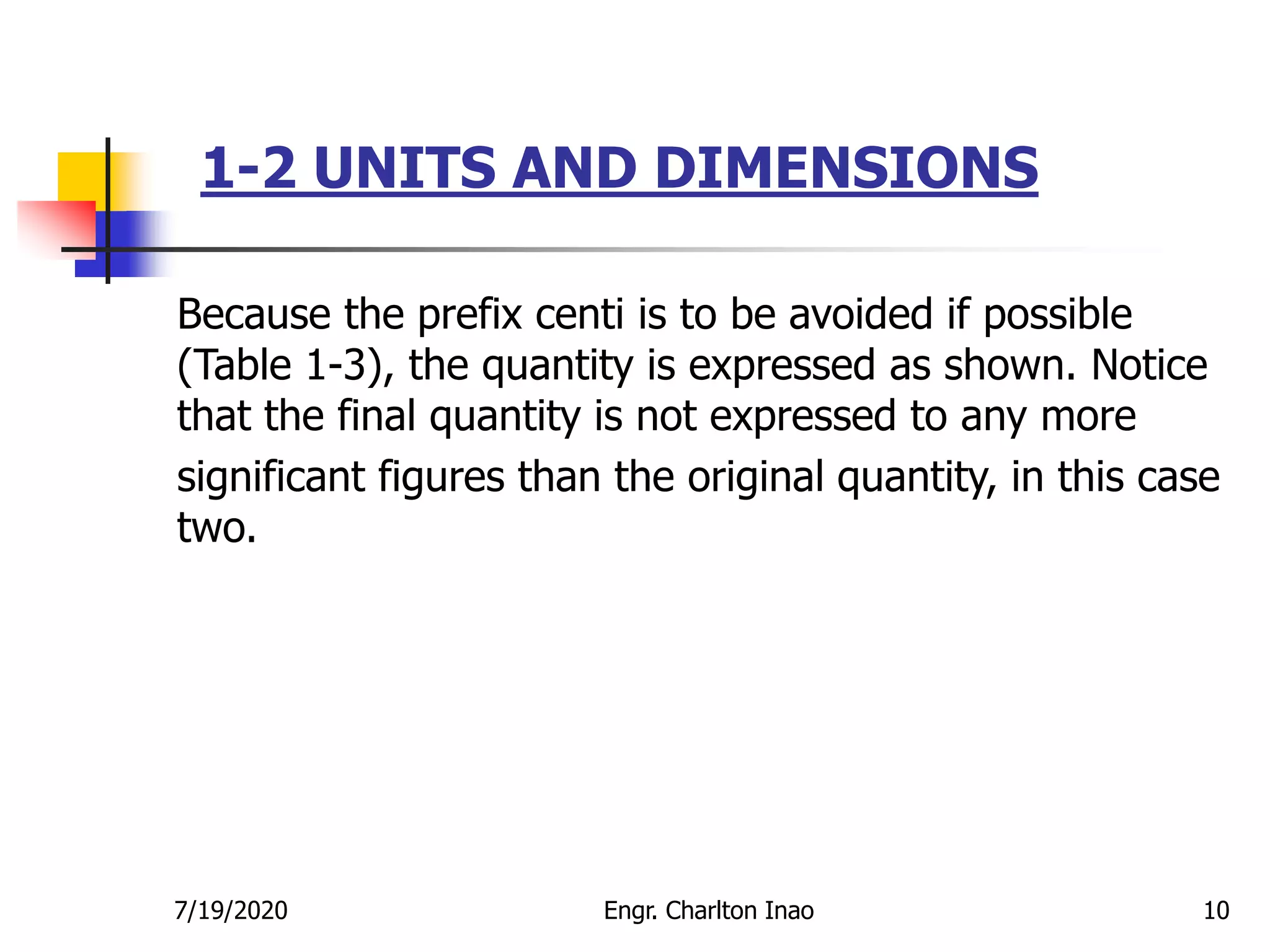 1-2 UNITS AND DIMENSIONS
10
Because the prefix centi is to be avoided if possible
(Table 1-3), the quantity is expressed as shown. Notice
that the final quantity is not expressed to any more
significant figures than the original quantity, in this case
two.
7/19/2020 Engr. Charlton Inao
 