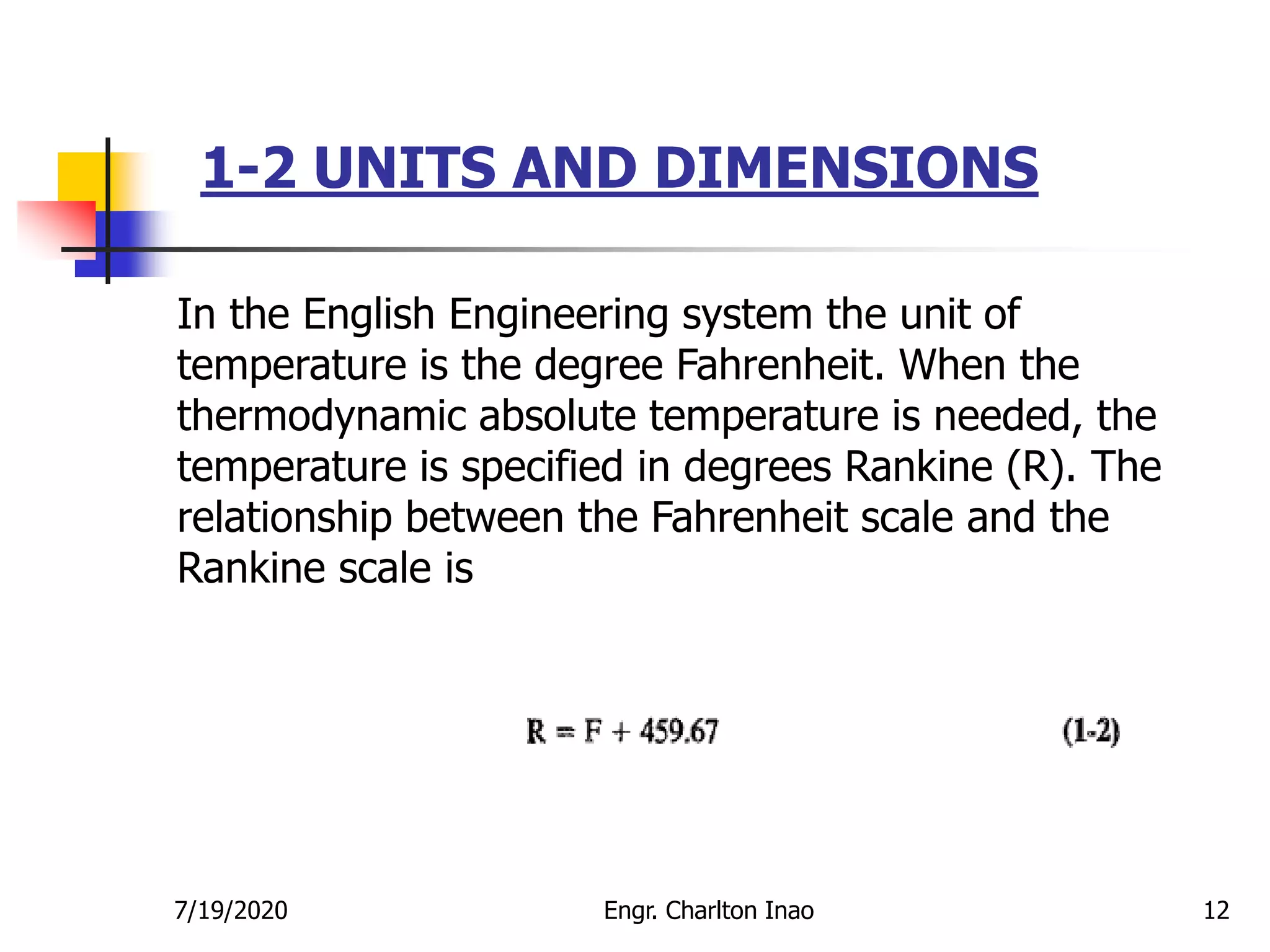 1-2 UNITS AND DIMENSIONS
12
In the English Engineering system the unit of
temperature is the degree Fahrenheit. When the
thermodynamic absolute temperature is needed, the
temperature is specified in degrees Rankine (R). The
relationship between the Fahrenheit scale and the
Rankine scale is
7/19/2020 Engr. Charlton Inao
 