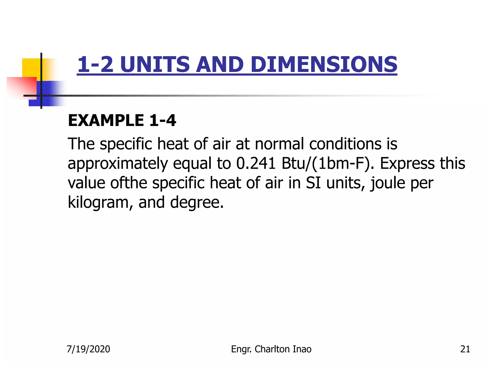 1-2 UNITS AND DIMENSIONS
21
EXAMPLE 1-4
The specific heat of air at normal conditions is
approximately equal to 0.241 Btu/(1bm-F). Express this
value ofthe specific heat of air in SI units, joule per
kilogram, and degree.
7/19/2020 Engr. Charlton Inao
 