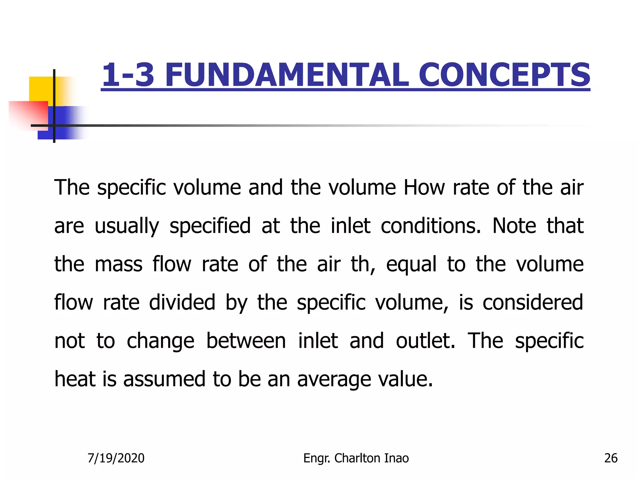 1-3 FUNDAMENTAL CONCEPTS
26
The specific volume and the volume How rate of the air
are usually specified at the inlet conditions. Note that
the mass flow rate of the air th, equal to the volume
flow rate divided by the specific volume, is considered
not to change between inlet and outlet. The specific
heat is assumed to be an average value.
7/19/2020 Engr. Charlton Inao
 