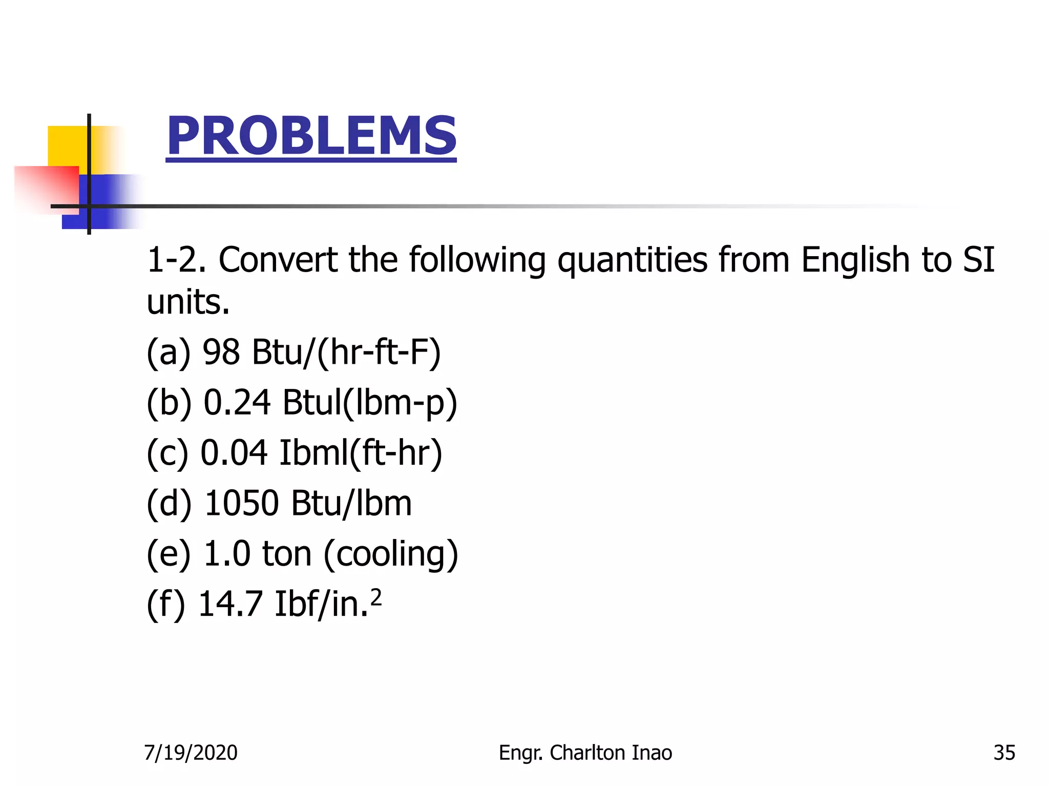 PROBLEMS
35
1-2. Convert the following quantities from English to SI
units.
(a) 98 Btu/(hr-ft-F)
(b) 0.24 Btul(lbm-p)
(c) 0.04 Ibml(ft-hr)
(d) 1050 Btu/lbm
(e) 1.0 ton (cooling)
(f) 14.7 Ibf/in.2
7/19/2020 Engr. Charlton Inao
 