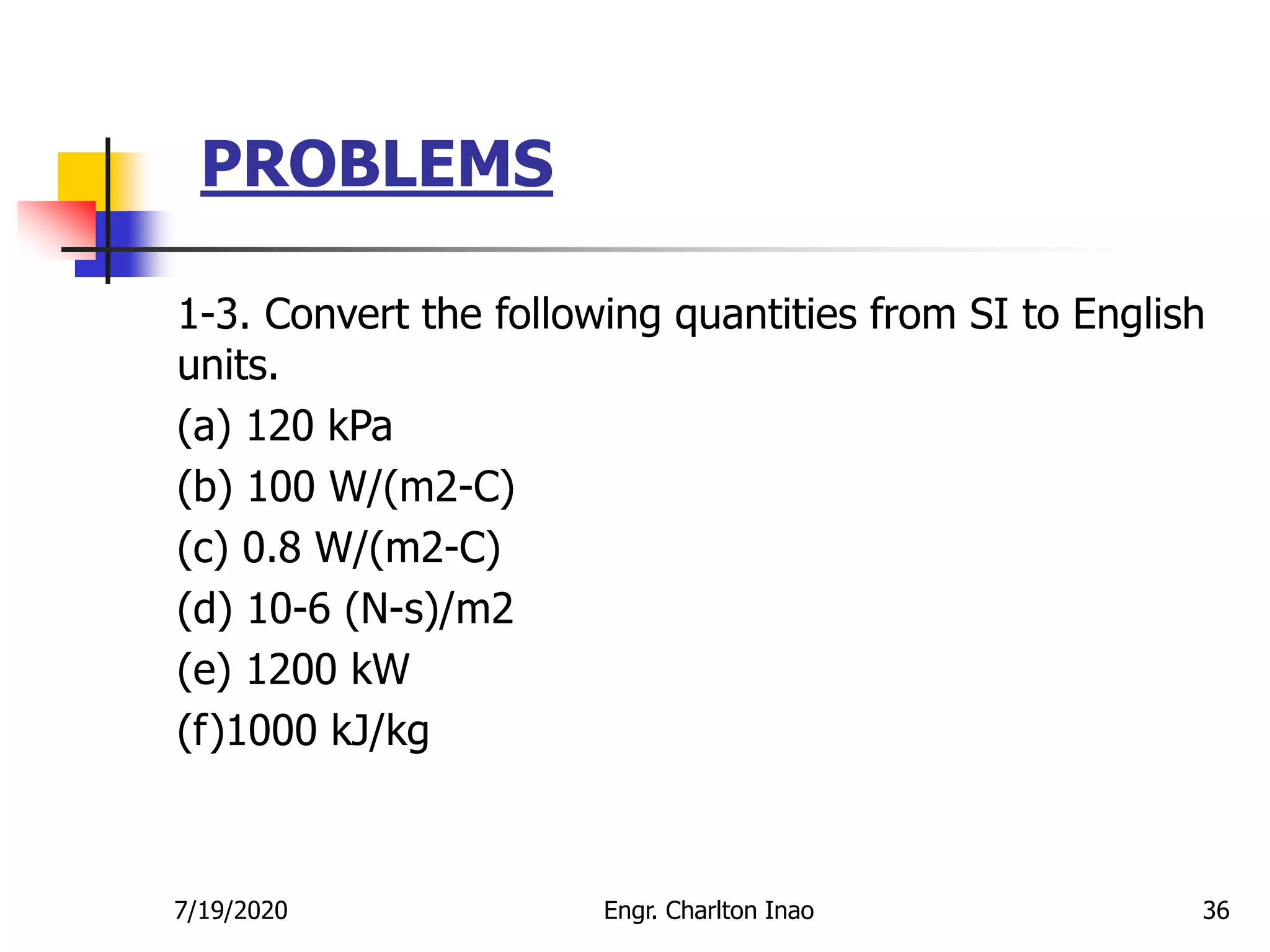 PROBLEMS
36
1-3. Convert the following quantities from SI to English
units.
(a) 120 kPa
(b) 100 W/(m2-C)
(c) 0.8 W/(m2-C)
(d) 10-6 (N-s)/m2
(e) 1200 kW
(f)1000 kJ/kg
7/19/2020 Engr. Charlton Inao
 