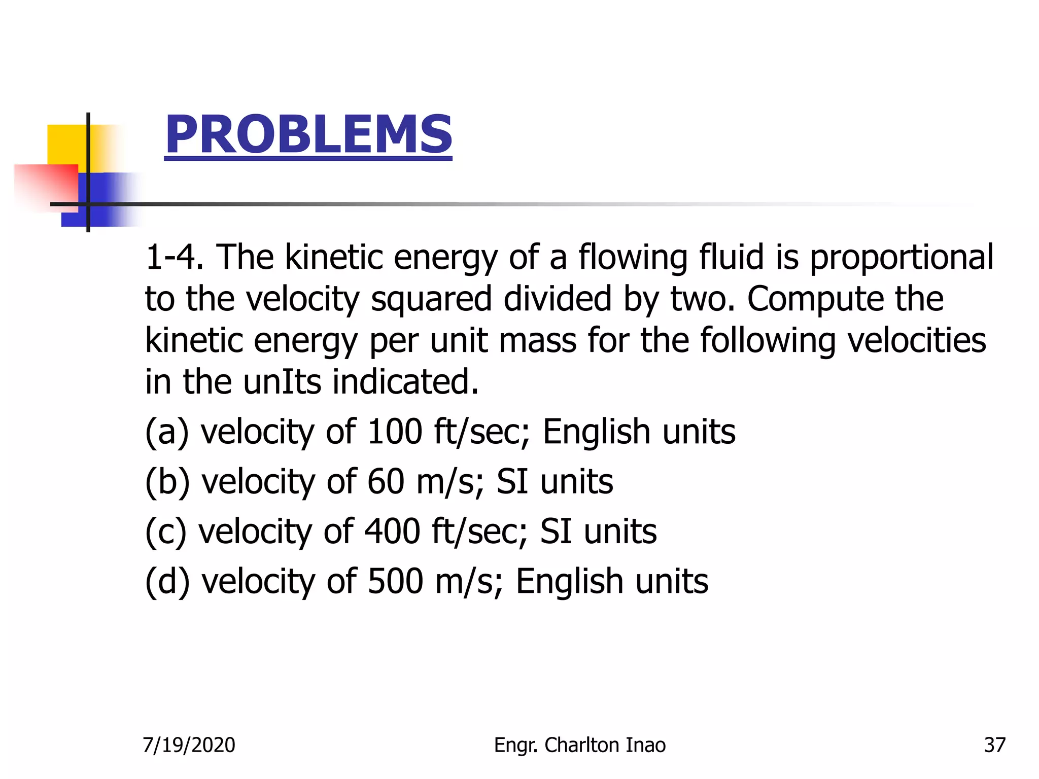 PROBLEMS
37
1-4. The kinetic energy of a flowing fluid is proportional
to the velocity squared divided by two. Compute the
kinetic energy per unit mass for the following velocities
in the unIts indicated.
(a) velocity of 100 ft/sec; English units
(b) velocity of 60 m/s; SI units
(c) velocity of 400 ft/sec; SI units
(d) velocity of 500 m/s; English units
7/19/2020 Engr. Charlton Inao
 