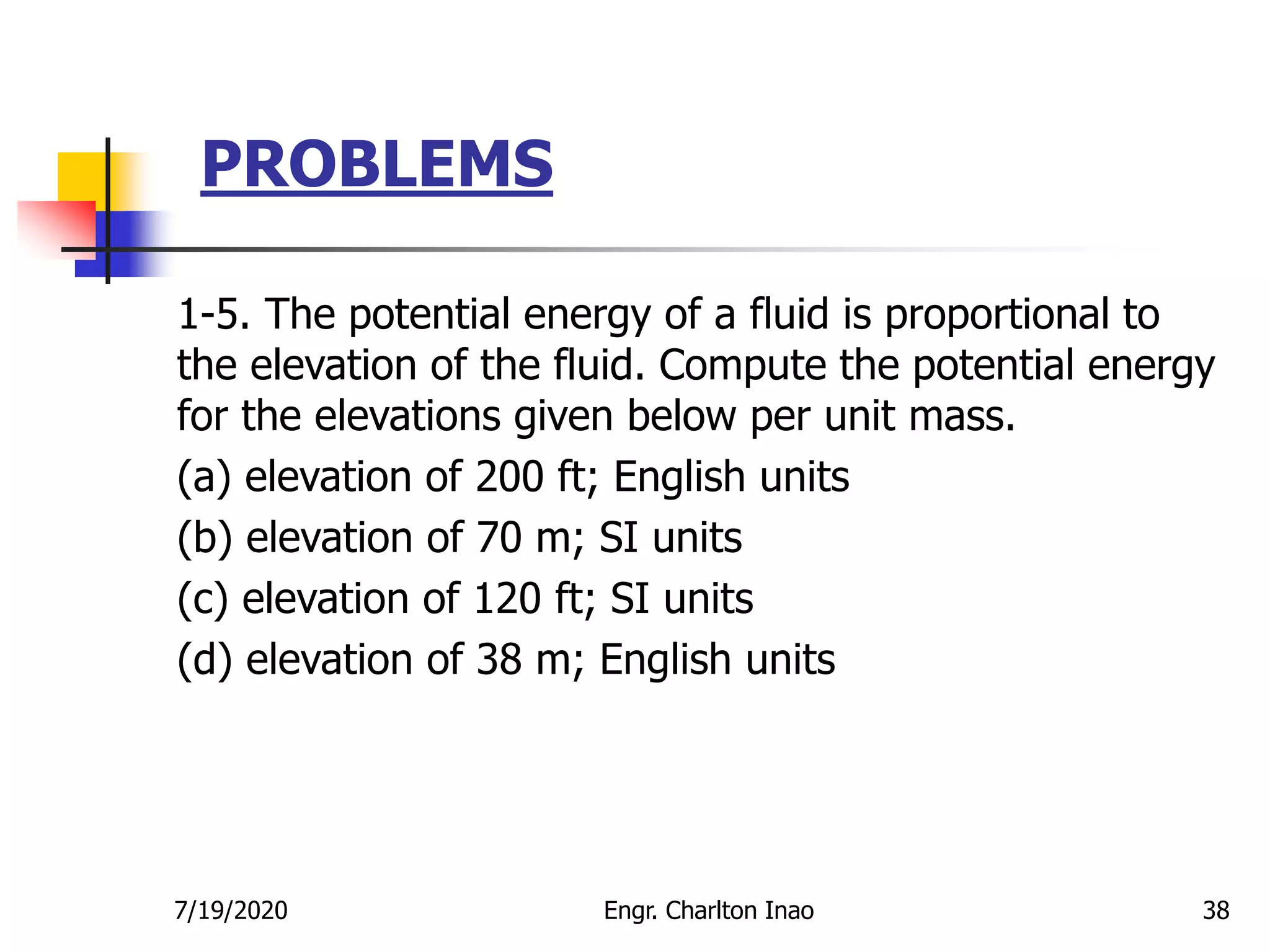 PROBLEMS
38
1-5. The potential energy of a fluid is proportional to
the elevation of the fluid. Compute the potential energy
for the elevations given below per unit mass.
(a) elevation of 200 ft; English units
(b) elevation of 70 m; SI units
(c) elevation of 120 ft; SI units
(d) elevation of 38 m; English units
7/19/2020 Engr. Charlton Inao
 