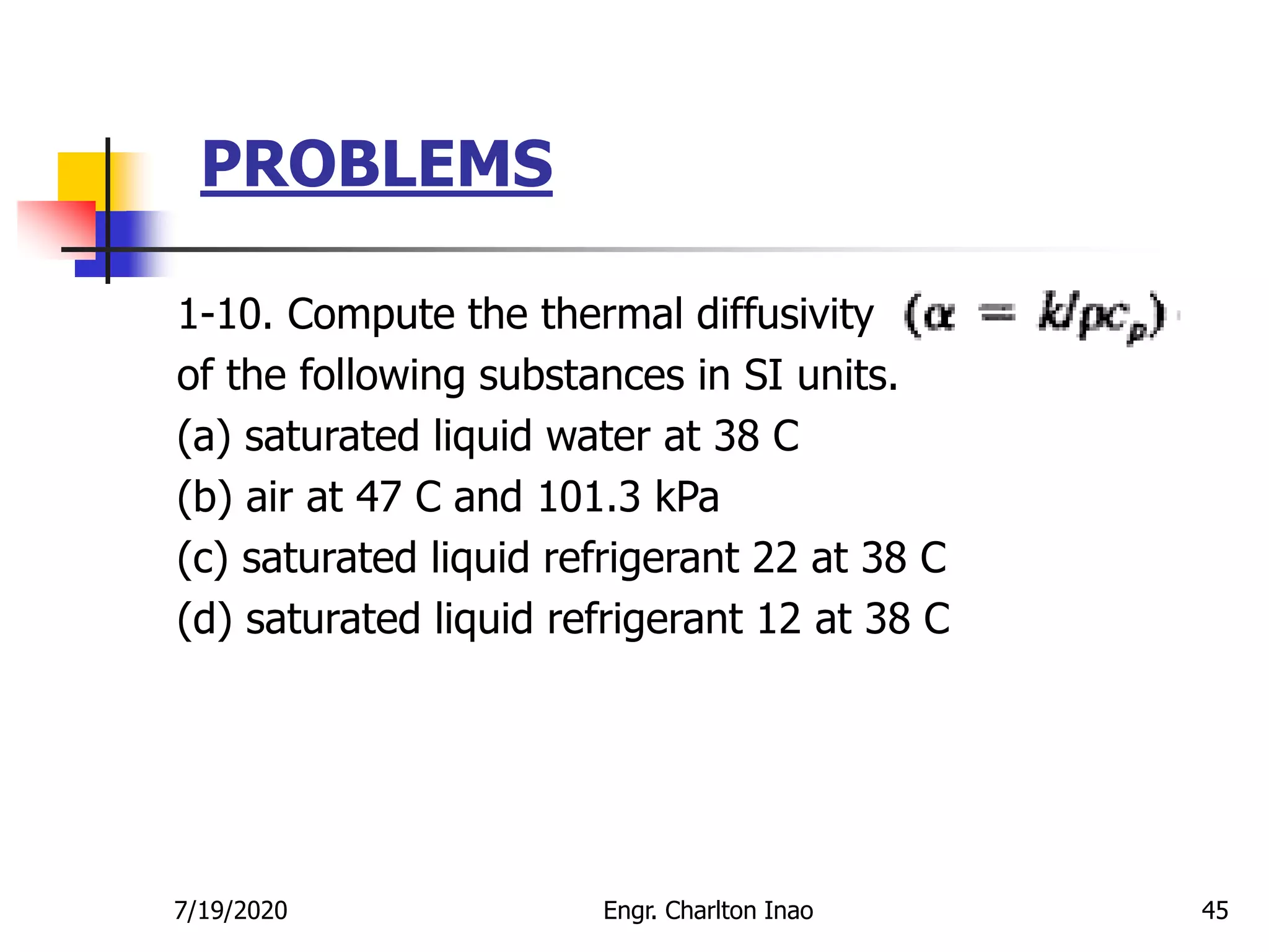 PROBLEMS
45
1-10. Compute the thermal diffusivity
of the following substances in SI units.
(a) saturated liquid water at 38 C
(b) air at 47 C and 101.3 kPa
(c) saturated liquid refrigerant 22 at 38 C
(d) saturated liquid refrigerant 12 at 38 C
7/19/2020 Engr. Charlton Inao
 