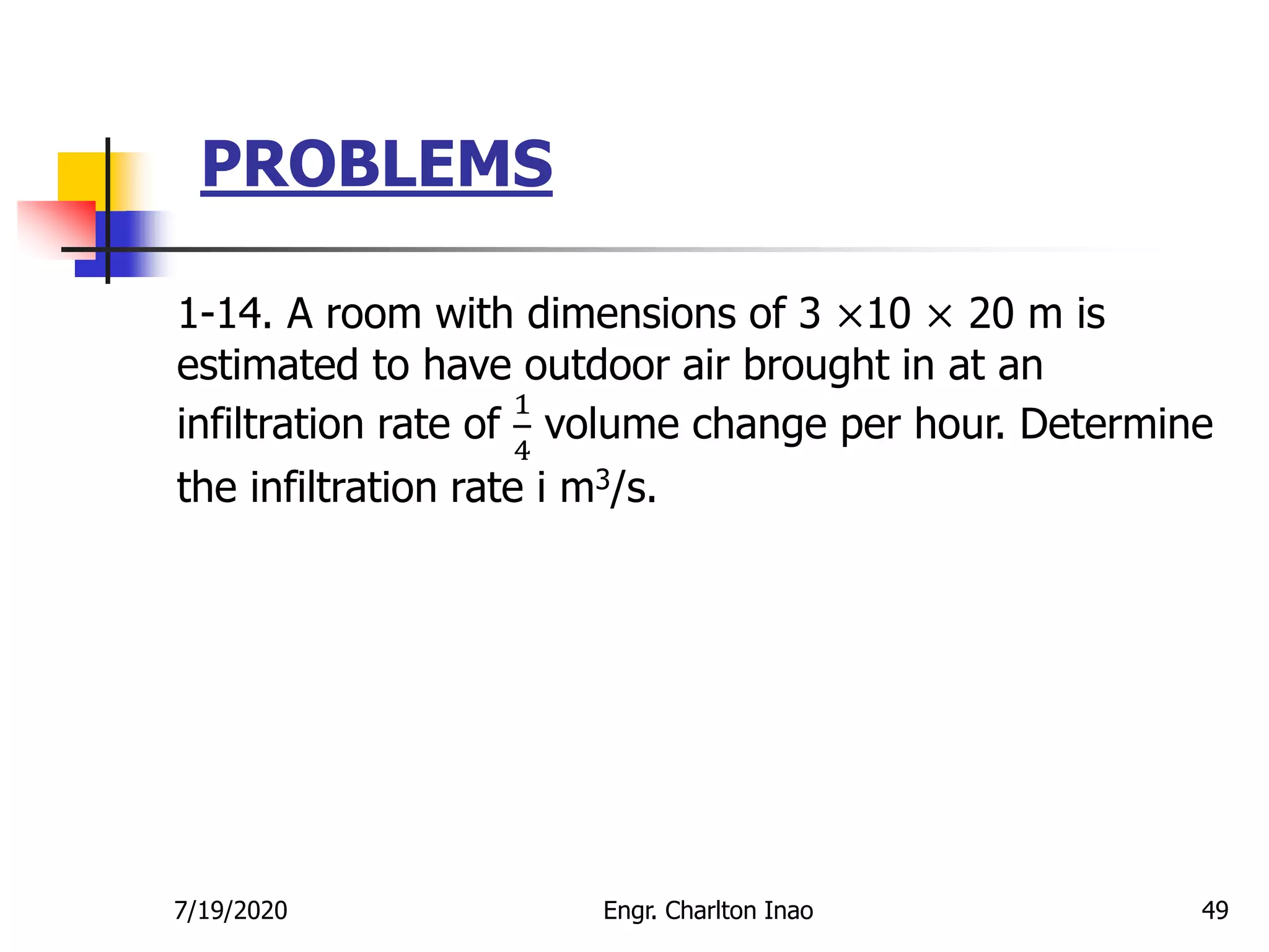 PROBLEMS
49
1-14. A room with dimensions of 3 ×10 × 20 m is
estimated to have outdoor air brought in at an
infiltration rate of
1
4
volume change per hour. Determine
the infiltration rate i m3/s.
7/19/2020 Engr. Charlton Inao
 