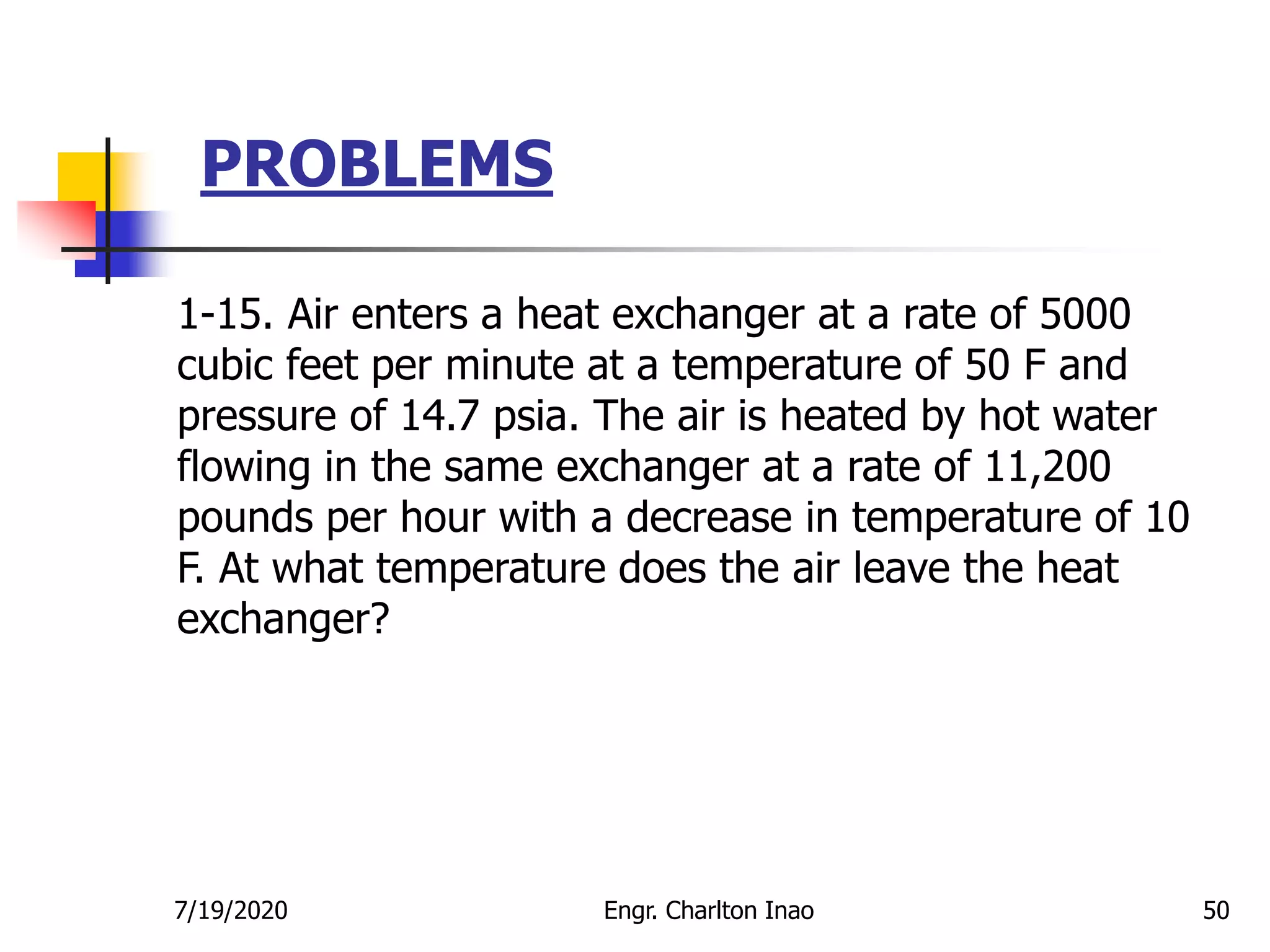 PROBLEMS
50
1-15. Air enters a heat exchanger at a rate of 5000
cubic feet per minute at a temperature of 50 F and
pressure of 14.7 psia. The air is heated by hot water
flowing in the same exchanger at a rate of 11,200
pounds per hour with a decrease in temperature of 10
F. At what temperature does the air leave the heat
exchanger?
7/19/2020 Engr. Charlton Inao
 