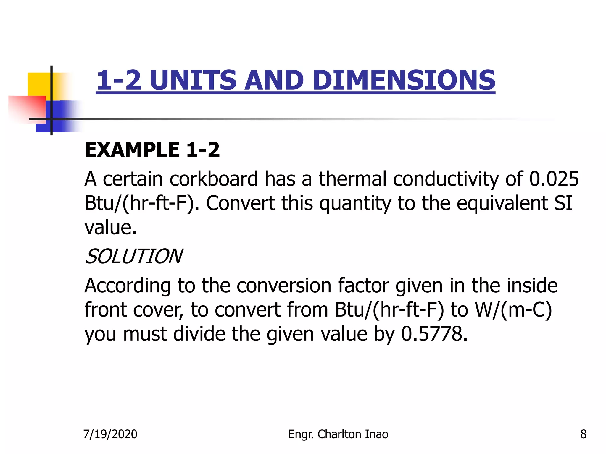 1-2 UNITS AND DIMENSIONS
8
EXAMPLE 1-2
A certain corkboard has a thermal conductivity of 0.025
Btu/(hr-ft-F). Convert this quantity to the equivalent SI
value.
SOLUTION
According to the conversion factor given in the inside
front cover, to convert from Btu/(hr-ft-F) to W/(m-C)
you must divide the given value by 0.5778.
7/19/2020 Engr. Charlton Inao
 