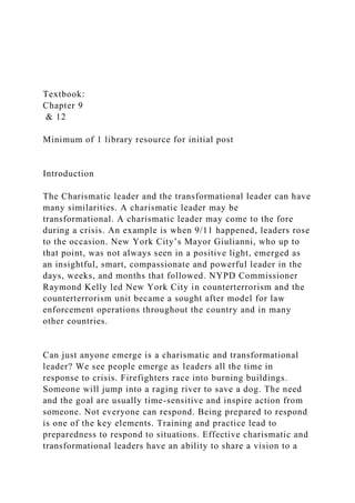 Textbook:
Chapter 9
& 12
Minimum of 1 library resource for initial post
Introduction
The Charismatic leader and the transformational leader can have
many similarities. A charismatic leader may be
transformational. A charismatic leader may come to the fore
during a crisis. An example is when 9/11 happened, leaders rose
to the occasion. New York City’s Mayor Giulianni, who up to
that point, was not always seen in a positive light, emerged as
an insightful, smart, compassionate and powerful leader in the
days, weeks, and months that followed. NYPD Commissioner
Raymond Kelly led New York City in counterterrorism and the
counterterrorism unit became a sought after model for law
enforcement operations throughout the country and in many
other countries.
Can just anyone emerge is a charismatic and transformational
leader? We see people emerge as leaders all the time in
response to crisis. Firefighters race into burning buildings.
Someone will jump into a raging river to save a dog. The need
and the goal are usually time-sensitive and inspire action from
someone. Not everyone can respond. Being prepared to respond
is one of the key elements. Training and practice lead to
preparedness to respond to situations. Effective charismatic and
transformational leaders have an ability to share a vision to a
 