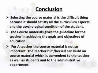 Conclusion
 Selecting the course material is the difficult thing
because it should satisfy all the curriculum aspects
and the psychological condition of the student.
 The Course materials gives the guideline for the
teacher in achieving the goals and objectives of
education.
 For A teacher the course material is not so
important. The Teacher him/herself can build an
course material which is convenient to the teacher
as well as students and to the administrative
department.
 