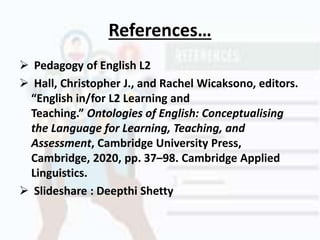 References…
 Pedagogy of English L2
 Hall, Christopher J., and Rachel Wicaksono, editors.
“English in/for L2 Learning and
Teaching.” Ontologies of English: Conceptualising
the Language for Learning, Teaching, and
Assessment, Cambridge University Press,
Cambridge, 2020, pp. 37–98. Cambridge Applied
Linguistics.
 Slideshare : Deepthi Shetty
 