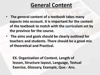 • The general content of a textbook takes many
aspects into account. It is important for the content
of the textbook to match with the curriculum set by
the province for the course.
• The aims and goals should be clearly outlined for
teachers and students. There should be a good mix
of theoretical and Practical.
General Content
EX. Organization of Content, Length of
lesson, Structure layout, Language, Textual
Exercise, Glossary, Example, Que.- Ans.
 