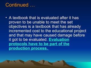 Continued … A textbook that is evaluated after it has proven to be unable to meet the set objectives is a textbook that has already incremented cost to the educational project and that may have caused damage before it got to be evaluated.  Evaluation protocols have to be part of the production process.  