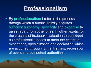 Professionalism By  professionalism   I refer to the process through which a human activity acquires  sufficient autonomy ,  specificity  and  expertise  to be set apart from other ones. In other words, for the process of textbook evaluation to be judged as professional it needs to meet the criteria of expertness, specialization and dedication which are acquired through formal training, recognition of peers and competent authorities. 