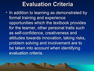 Evaluation Criteria In addition to learning as demonstrated by formal training and experience opportunities which the textbook provides for the learner, other personal traits such as self-confidence, creativeness and attitudes towards innovation, taking risks, problem solving and involvement are to be taken into account when identifying evaluation criteria.  