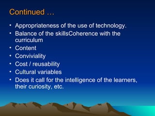 Continued … Appropriateness of the use of technology. Balance of the skillsCoherence with the curriculum Content Conviviality Cost / reusability  Cultural variables Does it call for the intelligence of the learners, their curiosity, etc. 