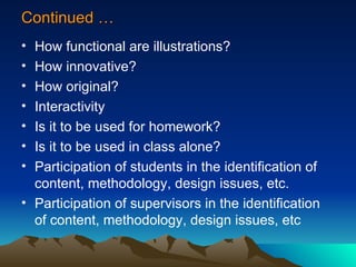 Continued … How functional are illustrations? How innovative? How original? Interactivity Is it to be used for homework? Is it to be used in class alone? Participation of students in the identification of content, methodology, design issues, etc. Participation of supervisors in the identification of content, methodology, design issues, etc 