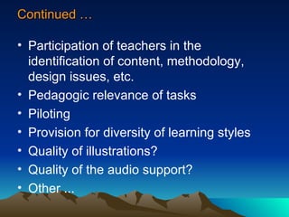 Continued … Participation of teachers in the identification of content, methodology, design issues, etc. Pedagogic relevance of tasks Piloting Provision for diversity of learning styles Quality of illustrations?  Quality of the audio support? Other ... 