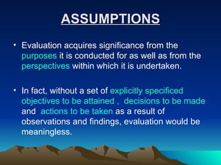 ASSUMPTIONS Evaluation acquires significance from the  purposes  it is conducted for as well as from the  perspectives  within which it is undertaken.  In fact, without a set of  explicitly specificed objectives to be attained ,  decisions to be made  and  actions to be taken  as a result of observations and findings, evaluation would be meaningless. 