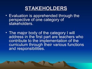 STAKEHOLDERS Evaluation is apprehended through the perspective of one category of stakeholders . The major body of the category I will address in the first part are teachers who contribute to the implementation of the curriculum through their various functions and responsibilities.  