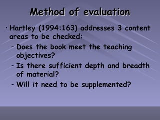 Method of evaluation Hartley (1994:163) addresses 3 content areas to be checked: Does the book meet the teaching objectives? Is there sufficient depth and breadth of material? Will it need to be supplemented? 