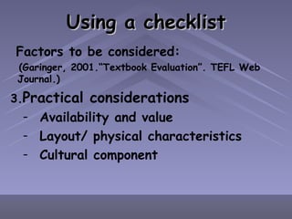 Using a checklist Factors to be considered: (Garinger, 2001.“Textbook Evaluation”. TEFL Web Journal.) Practical considerations Availability and value Layout/ physical characteristics Cultural component 