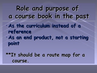 Role and purpose of  a course book in the past As the curriculum instead of a reference As an end product, not a starting  point **It should be a route map for a  course. 