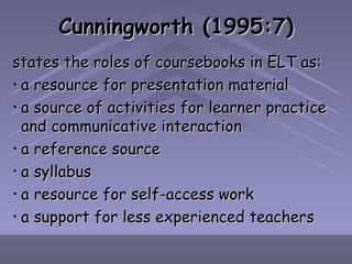 Cunningworth (1995:7) states the roles of coursebooks in ELT as: a resource for presentation material a source of activities for learner practice and communicative interaction a reference source a syllabus a resource for self-access work a support for less experienced teachers 