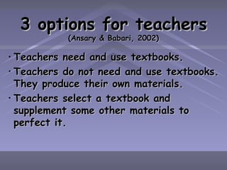 3 options for teachers (Ansary & Babari, 2002) Teachers need and use textbooks. Teachers do not need and use textbooks. They produce their own materials. Teachers select a textbook and supplement some other materials to perfect it. 