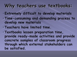 Why teachers use textbooks: Extremely difficult to develop materials Time-consuming and demanding process to develop new materials Teachers have limited time. Textbooks lessen preparation time, provide ready-made activities and provide concrete samples of classroom progress through which external stakeholders can be satisfied. 
