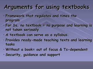 Arguments for using textbooks Framework that regulates and times the program For Ss, no textbook = no purpose and learning is not taken seriously A textbook can serve as a syllabus. Provides ready-made teaching texts and learning tasks Without a book= out of focus & Ts-dependent Security, guidance and support 