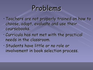 Problems Teachers are not properly trained on how to choose, adapt, evaluate and use their coursebooks. Curricula has not met with the practical needs in the classroom. Students have little or no role or involvement in book selection process. 