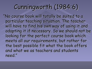 Cunningworth (1984:6) “ No course book will totally be suited to a particular teaching situation. The teacher will have to find his own way of using it and adapting it if necessary. So we should not be looking for the perfect course book which meets all our requirements, but rather for the best possible fit what the book offers and what we as teachers and students need.” 