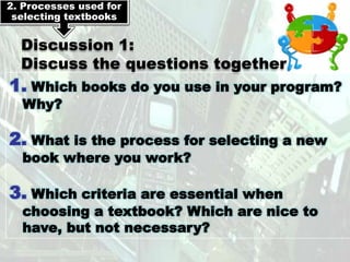 2. Processes used for
 selecting textbooks


  Discussion 1:
  Discuss the questions together
1. Which books do you use in your program?
  Why?

2. What is the process for selecting a new
  book where you work?

3. Which criteria are essential when
  choosing a textbook? Which are nice to
  have, but not necessary?
 