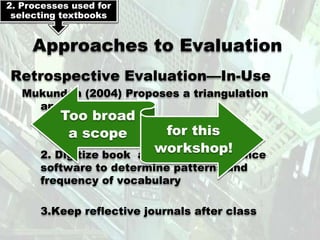 2. Processes used for
 selecting textbooks


     Approaches to Evaluation
Retrospective Evaluation—In-Use
   Mukundan (2004) Proposes a triangulation
     approach:
          Too broad
      1. Design and use checklists
           a scope          for this
                         workshop!
      2. Digitize book and use concordance
      software to determine patterns and
      frequency of vocabulary

      3.Keep reflective journals after class
 
