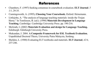 References
•   Chambers, F. (1997) Seeking consensus in coursebook evaluation. ELT Journal. 5
    1/1, 29-35.
•   Cunningsworth, A. (1995), Choosing Your Coursebook. Oxford: Heinemann.
•   Littlejohn, A. “The analysis of language teaching materials: inside the Trojan
    Horse.” In Tomlinson, B. (ed.). (1998) Materials Development in Language
    Teaching. Cambridge: Cambridge University Press. pp. 190-216.
•   McGrath, I. (2002) Materials Evaluation and design for Language Teaching.
    Edinburgh: Edinburgh University Press.
•   Mukundan, J. 2004. A Composite Framework for ESL Textbook Evaluation.
    Unpublished Doctoral Thesis, University Putra Malaysia, Serdang.
•   Sheldon, L. (1988) Evaluating ELT textbooks and materials. ELT Journal, 42/4,
    237-246.
 